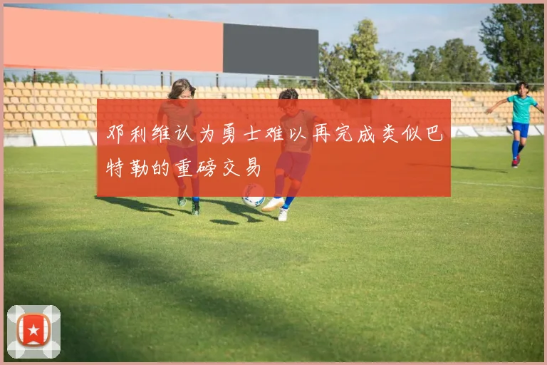 邓利维认为勇士难以再完成类似巴特勒的重磅交易