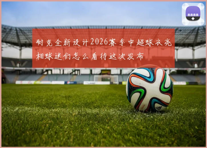 耐克全新设计2026赛季中超球衣亮相球迷们怎么看待这次发布
