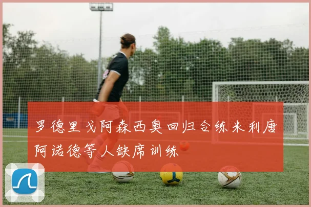 罗德里戈阿森西奥回归合练米利唐阿诺德等人缺席训练