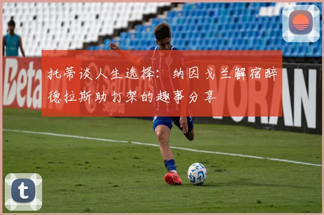托蒂谈人生选择：纳因戈兰解宿醉德拉斯助打架的趣事分享