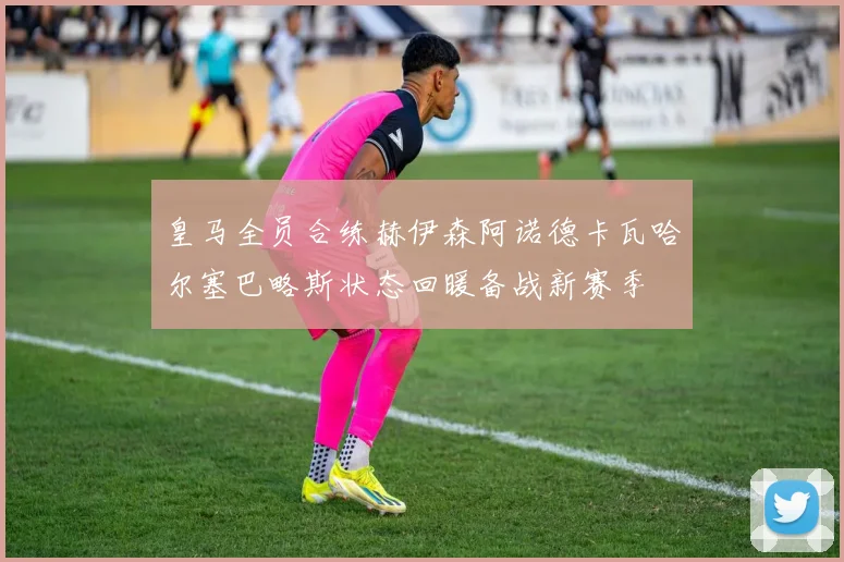 皇马全员合练赫伊森阿诺德卡瓦哈尔塞巴略斯状态回暖备战新赛季