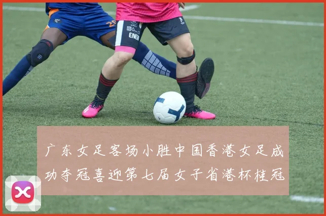 广东女足客场小胜中国香港女足成功夺冠喜迎第七届女子省港杯桂冠