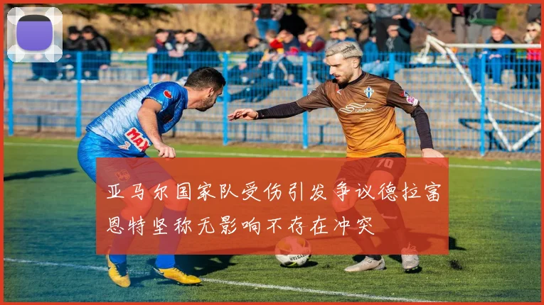 亚马尔国家队受伤引发争议德拉富恩特坚称无影响不存在冲突