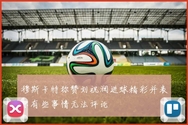 穆斯卡特称赞刘祝润进球精彩并表示有些事情无法评论