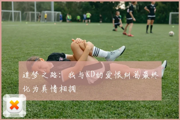 追梦之路：我与KD的爱恨纠葛最终化为真情相拥