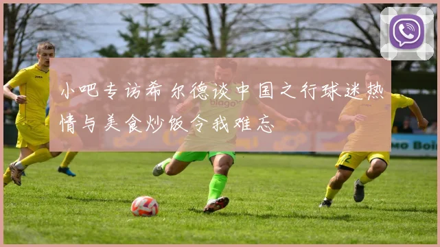小吧专访希尔德谈中国之行球迷热情与美食炒饭令我难忘