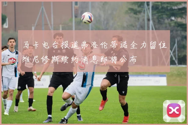 马卡电台报道弗洛伦蒂诺全力留住维尼修斯续约消息即将公布