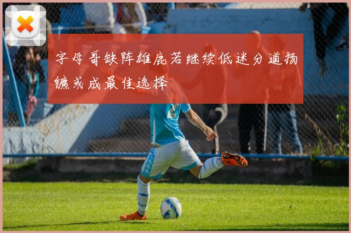 字母哥缺阵雄鹿若继续低迷分道扬镳或成最佳选择