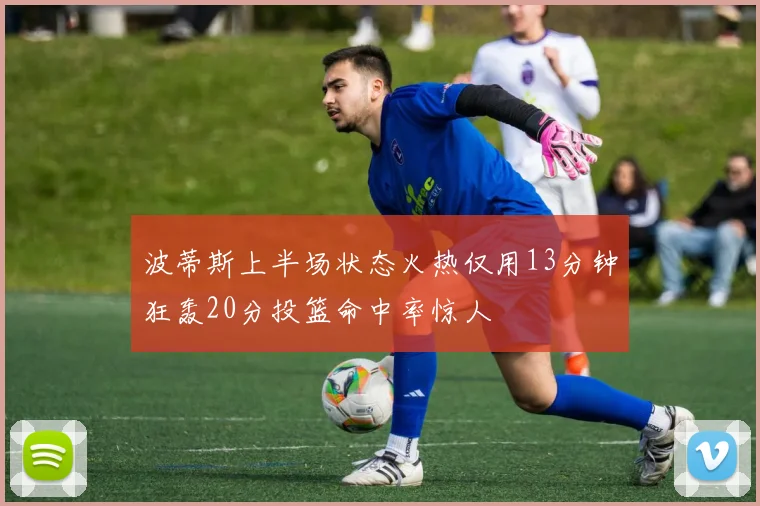 波蒂斯上半场状态火热仅用13分钟狂轰20分投篮命中率惊人