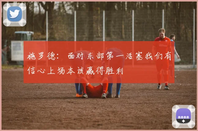 施罗德：面对东部第一活塞我们有信心上场本该赢得胜利