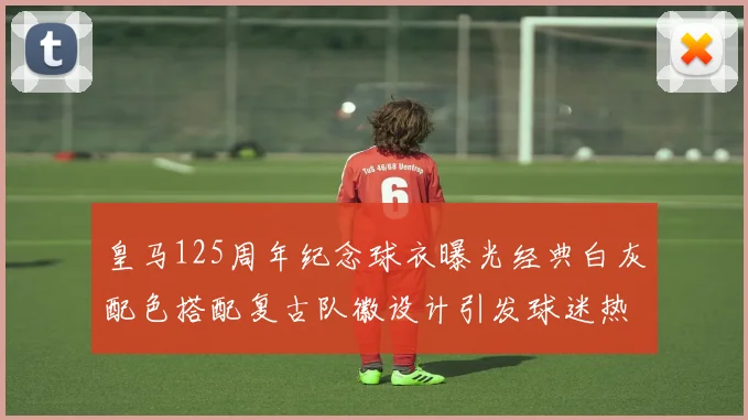 皇马125周年纪念球衣曝光经典白灰配色搭配复古队徽设计引发球迷热议