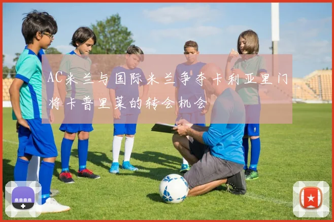 AC米兰与国际米兰争夺卡利亚里门将卡普里莱的转会机会