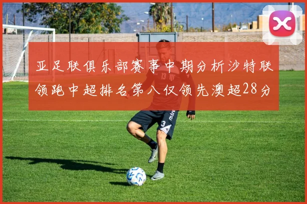 亚足联俱乐部赛事中期分析沙特联领跑中超排名第八仅领先澳超28分