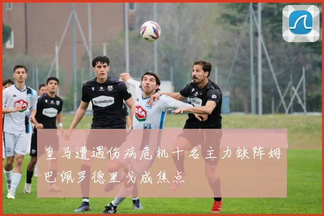 皇马遭遇伤病危机十名主力缺阵姆巴佩罗德里戈成焦点