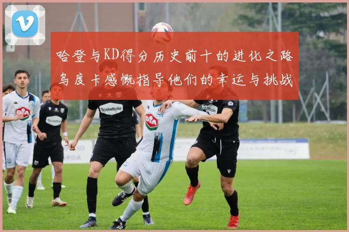 哈登与KD得分历史前十的进化之路乌度卡感慨指导他们的幸运与挑战